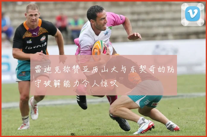 雷迪克称赞亚历山大与东契奇的防守破解能力令人惊叹