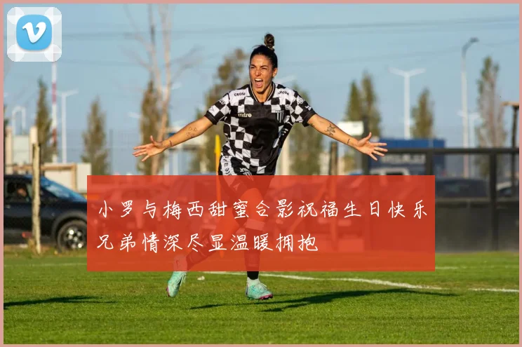小罗与梅西甜蜜合影祝福生日快乐兄弟情深尽显温暖拥抱