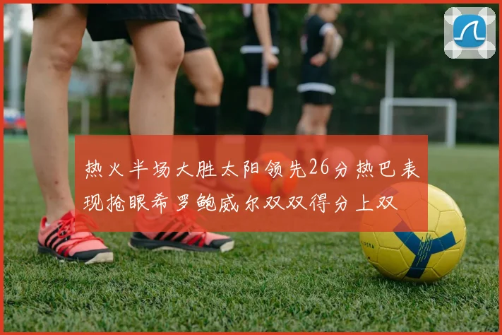 热火半场大胜太阳领先26分热巴表现抢眼希罗鲍威尔双双得分上双