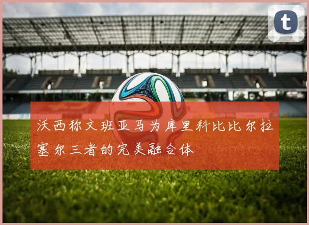 沃西称文班亚马为库里科比比尔拉塞尔三者的完美融合体