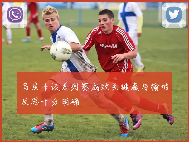 乌度卡谈系列赛成败关键赢与输的反思十分明确
