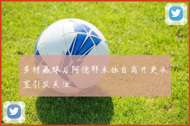 多特赢球后阿德耶米独自离开更衣室引发关注