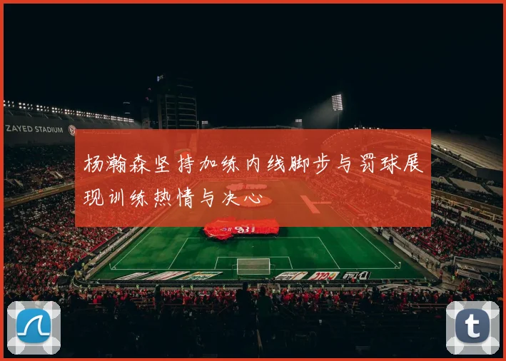 杨瀚森坚持加练内线脚步与罚球展现训练热情与决心