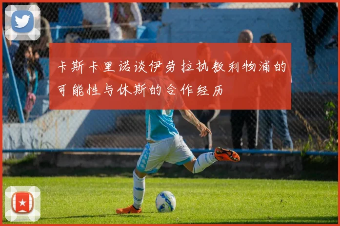卡斯卡里诺谈伊劳拉执教利物浦的可能性与休斯的合作经历