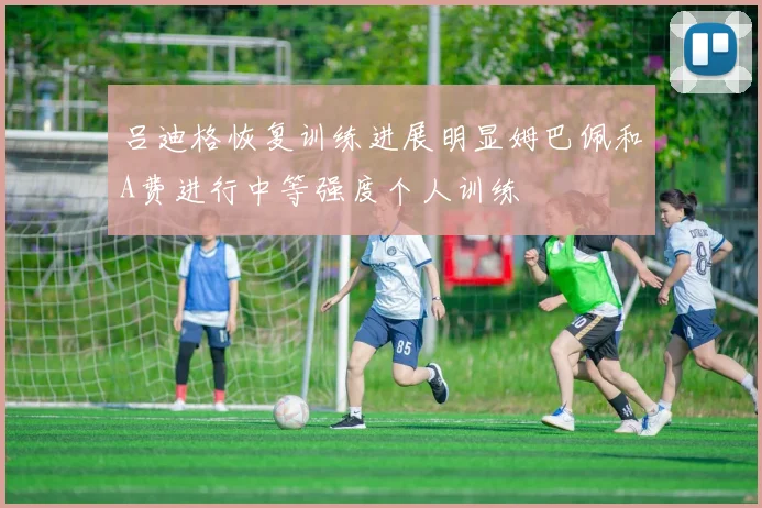 吕迪格恢复训练进展明显姆巴佩和A费进行中等强度个人训练
