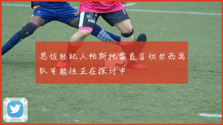 恩佐经纪人帕斯托雷直言切尔西离队可能性正在探讨中
