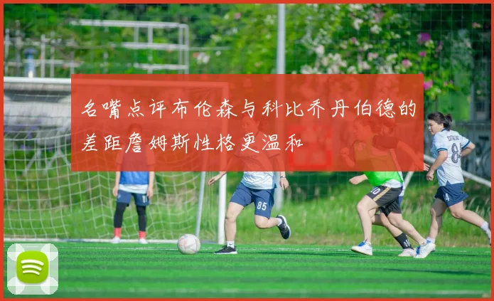 名嘴点评布伦森与科比乔丹伯德的差距詹姆斯性格更温和