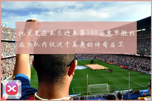 托莫里在米兰迎来第100场意甲胜利成为队内仅次于莱奥的传奇后卫