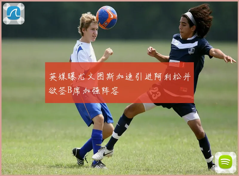 英媒曝尤文图斯加速引进阿利松并欲签B席加强阵容