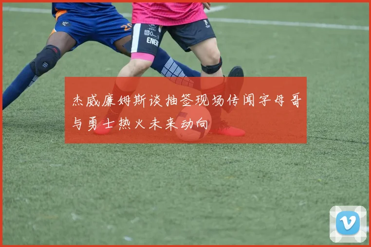 杰威廉姆斯谈抽签现场传闻字母哥与勇士热火未来动向