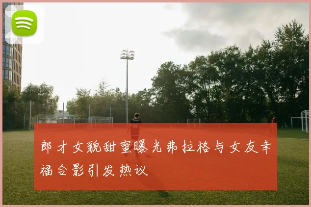郎才女貌甜蜜曝光弗拉格与女友幸福合影引发热议