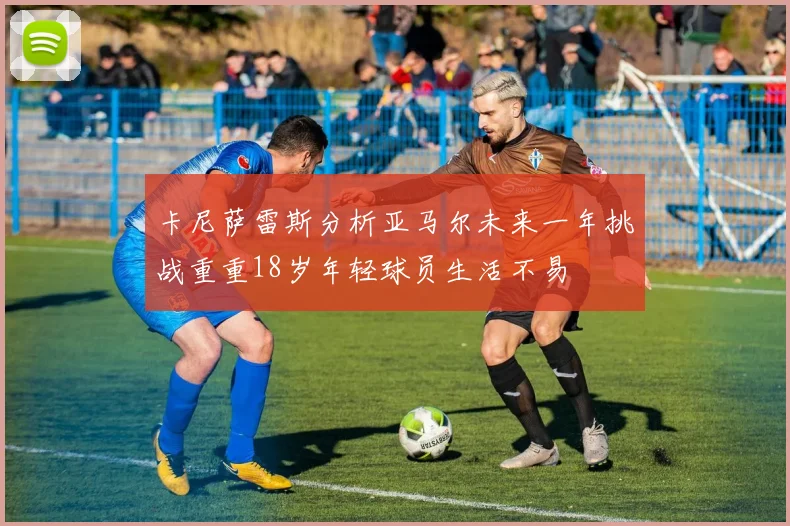 卡尼萨雷斯分析亚马尔未来一年挑战重重18岁年轻球员生活不易