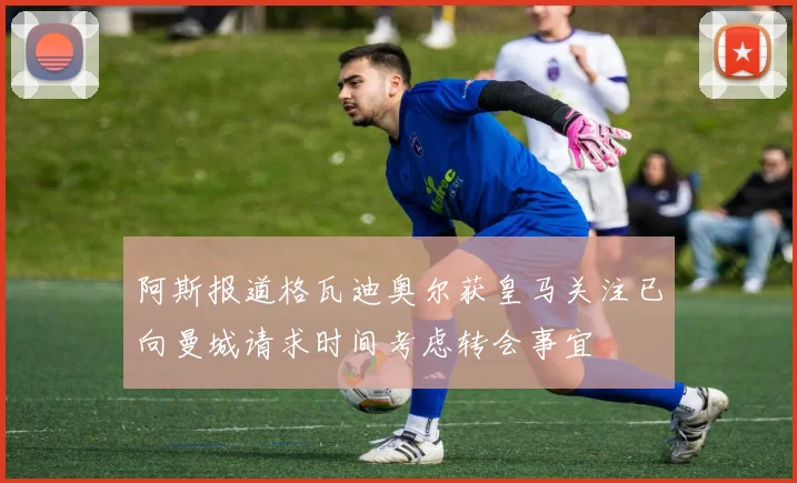 阿斯报道格瓦迪奥尔获皇马关注已向曼城请求时间考虑转会事宜