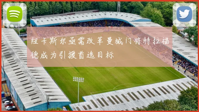 纽卡斯尔亟需改革曼城门将特拉福德成为引援首选目标