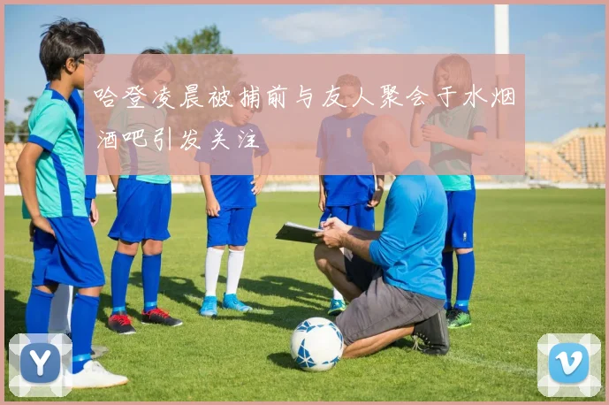 哈登凌晨被捕前与友人聚会于水烟酒吧引发关注