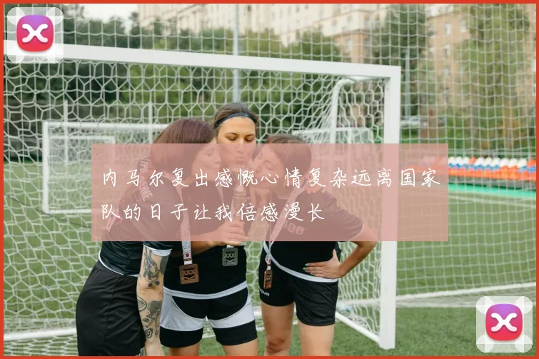 内马尔复出感慨心情复杂远离国家队的日子让我倍感漫长